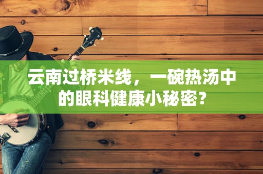 云南过桥米线，一碗热汤中的眼科健康小秘密？