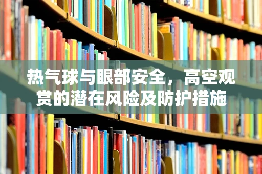 热气球与眼部安全，高空观赏的潜在风险及防护措施