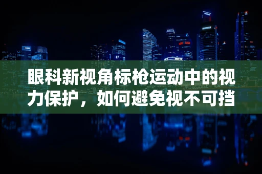 眼科新视角标枪运动中的视力保护，如何避免视不可挡的伤害？