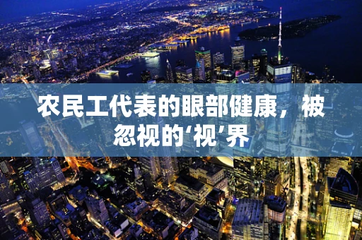 农民工代表的眼部健康，被忽视的‘视’界