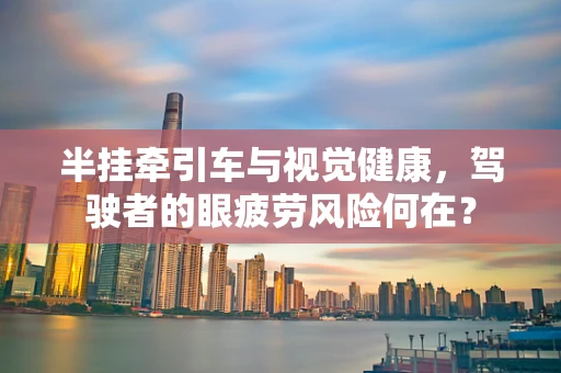 半挂牵引车与视觉健康，驾驶者的眼疲劳风险何在？