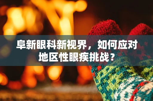 阜新眼科新视界，如何应对地区性眼疾挑战？