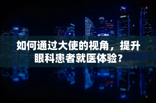 如何通过大使的视角，提升眼科患者就医体验？