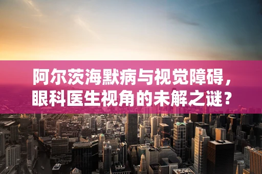 阿尔茨海默病与视觉障碍，眼科医生视角的未解之谜？