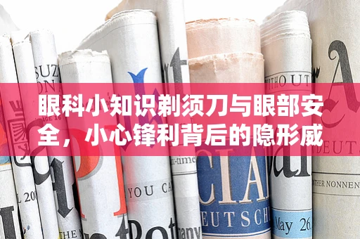 眼科小知识剃须刀与眼部安全，小心锋利背后的隐形威胁