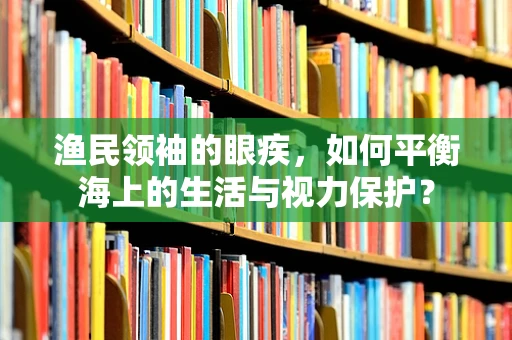 渔民领袖的眼疾，如何平衡海上的生活与视力保护？