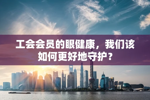 工会会员的眼健康，我们该如何更好地守护？