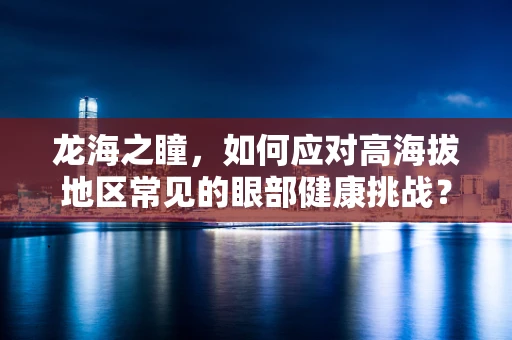 龙海之瞳，如何应对高海拔地区常见的眼部健康挑战？