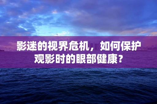 影迷的视界危机，如何保护观影时的眼部健康？