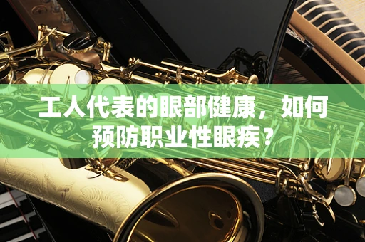 工人代表的眼部健康，如何预防职业性眼疾？