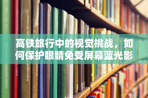 高铁旅行中的视觉挑战，如何保护眼睛免受屏幕蓝光影响？