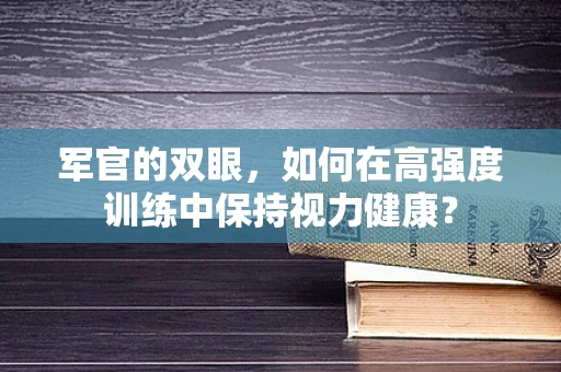 军官的双眼，如何在高强度训练中保持视力健康？