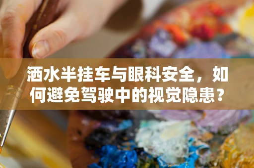 洒水半挂车与眼科安全，如何避免驾驶中的视觉隐患？