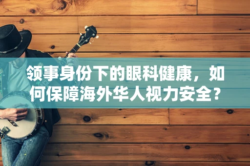 领事身份下的眼科健康，如何保障海外华人视力安全？