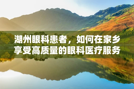 湖州眼科患者，如何在家乡享受高质量的眼科医疗服务？