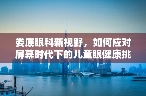 娄底眼科新视野，如何应对屏幕时代下的儿童眼健康挑战？