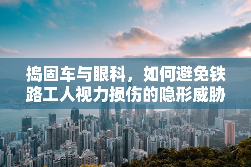 捣固车与眼科，如何避免铁路工人视力损伤的隐形威胁？