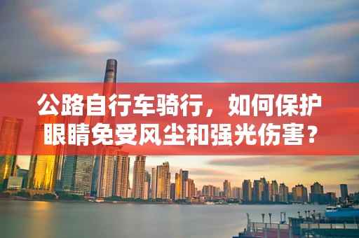 公路自行车骑行，如何保护眼睛免受风尘和强光伤害？
