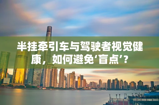 半挂牵引车与驾驶者视觉健康，如何避免‘盲点’？