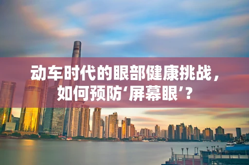 动车时代的眼部健康挑战，如何预防‘屏幕眼’？