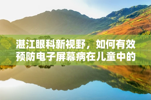 湛江眼科新视野，如何有效预防电子屏幕病在儿童中的高发？