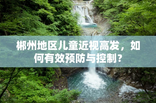 郴州地区儿童近视高发，如何有效预防与控制？