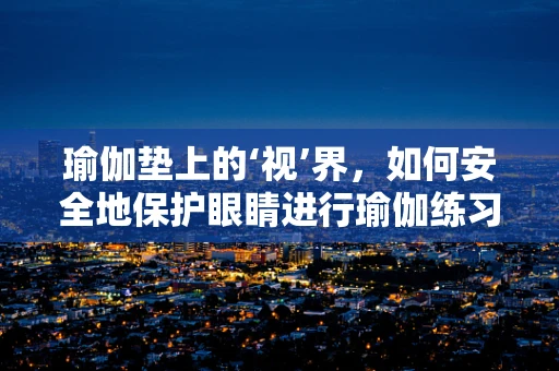 瑜伽垫上的‘视’界，如何安全地保护眼睛进行瑜伽练习？