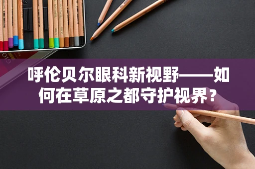 呼伦贝尔眼科新视野——如何在草原之都守护视界？