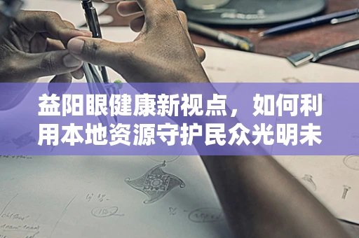 益阳眼健康新视点，如何利用本地资源守护民众光明未来？