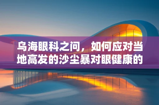 乌海眼科之问，如何应对当地高发的沙尘暴对眼健康的挑战？