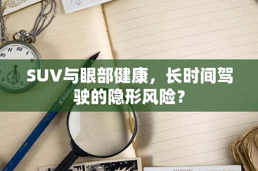 SUV与眼部健康，长时间驾驶的隐形风险？