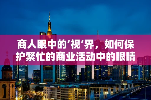 商人眼中的‘视’界，如何保护繁忙的商业活动中的眼睛健康？