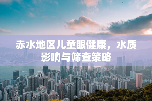 赤水地区儿童眼健康，水质影响与筛查策略