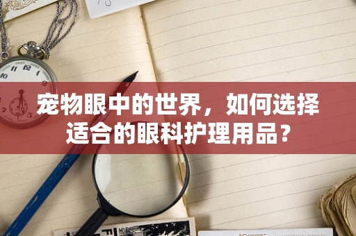 宠物眼中的世界，如何选择适合的眼科护理用品？