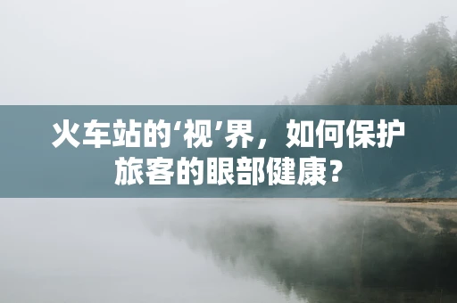 火车站的‘视’界，如何保护旅客的眼部健康？