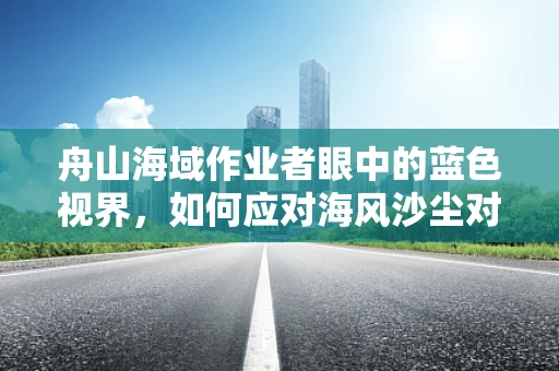 舟山海域作业者眼中的蓝色视界，如何应对海风沙尘对眼健康的挑战？