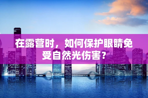 在露营时，如何保护眼睛免受自然光伤害？
