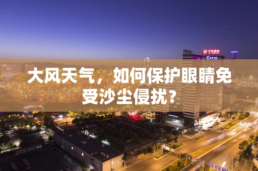 大风天气，如何保护眼睛免受沙尘侵扰？