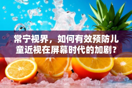 常宁视界，如何有效预防儿童近视在屏幕时代的加剧？