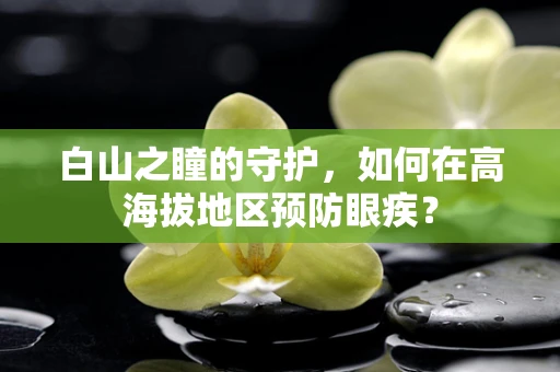 白山之瞳的守护，如何在高海拔地区预防眼疾？