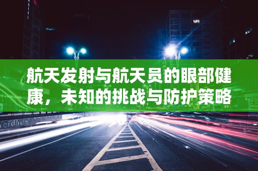 航天发射与航天员的眼部健康，未知的挑战与防护策略