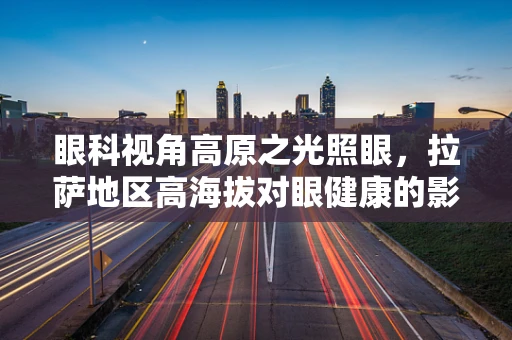 眼科视角高原之光照眼，拉萨地区高海拔对眼健康的影响与应对策略