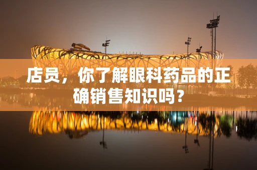 店员，你了解眼科药品的正确销售知识吗？