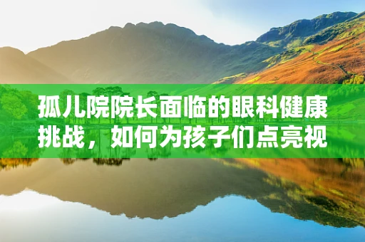 孤儿院院长面临的眼科健康挑战，如何为孩子们点亮视界？