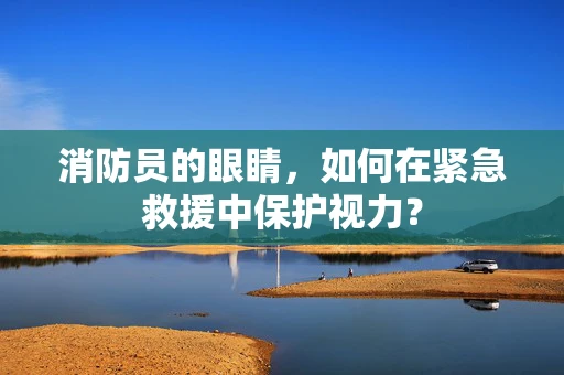 消防员的眼睛，如何在紧急救援中保护视力？