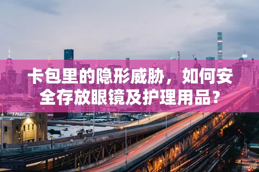 卡包里的隐形威胁，如何安全存放眼镜及护理用品？