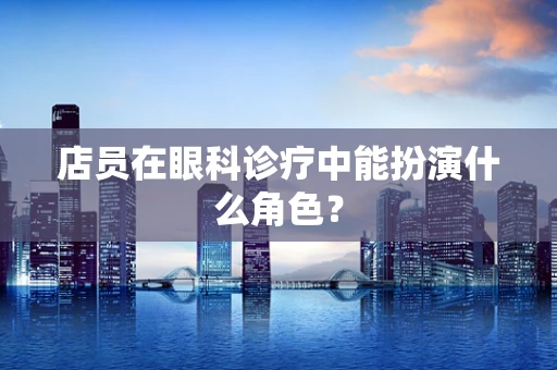 店员在眼科诊疗中能扮演什么角色？