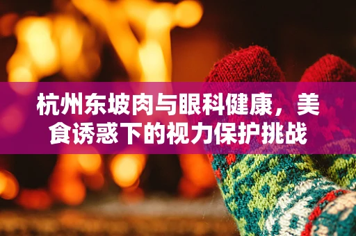 杭州东坡肉与眼科健康，美食诱惑下的视力保护挑战