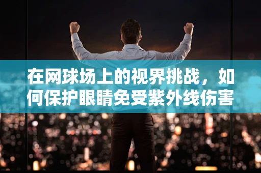 在网球场上的视界挑战，如何保护眼睛免受紫外线伤害？