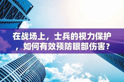 在战场上，士兵的视力保护，如何有效预防眼部伤害？